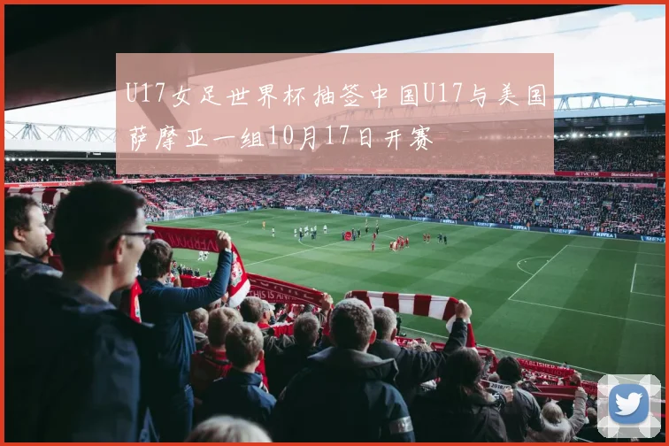 U17女足世界杯抽签中国U17与美国萨摩亚一组10月17日开赛