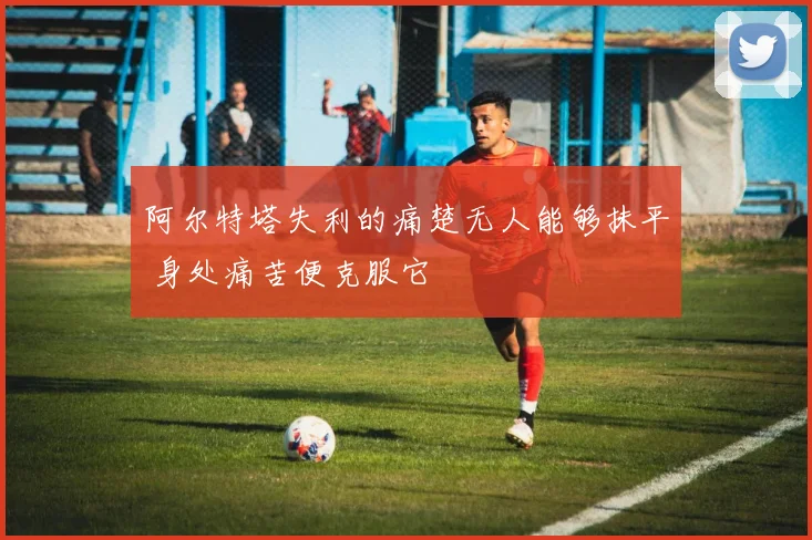 阿尔特塔失利的痛楚无人能够抹平 身处痛苦便克服它